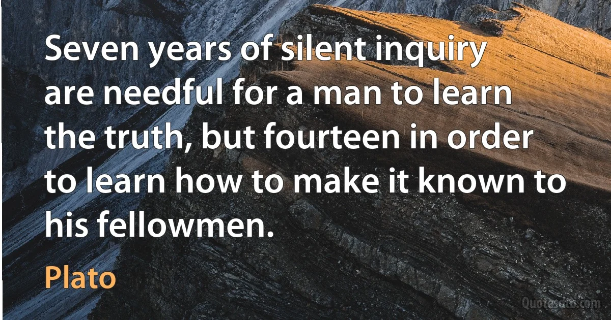 Seven years of silent inquiry are needful for a man to learn the truth, but fourteen in order to learn how to make it known to his fellowmen. (Plato)