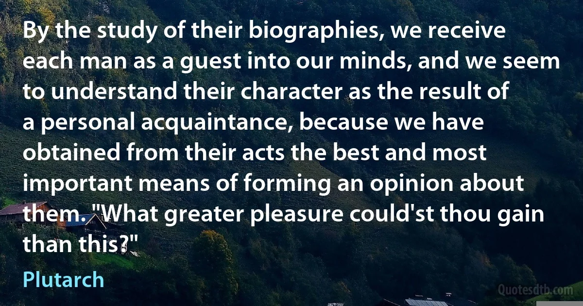 By the study of their biographies, we receive each man as a guest into our minds, and we seem to understand their character as the result of a personal acquaintance, because we have obtained from their acts the best and most important means of forming an opinion about them. "What greater pleasure could'st thou gain than this?" (Plutarch)