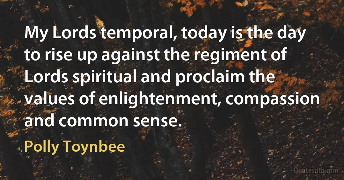 My Lords temporal, today is the day to rise up against the regiment of Lords spiritual and proclaim the values of enlightenment, compassion and common sense. (Polly Toynbee)