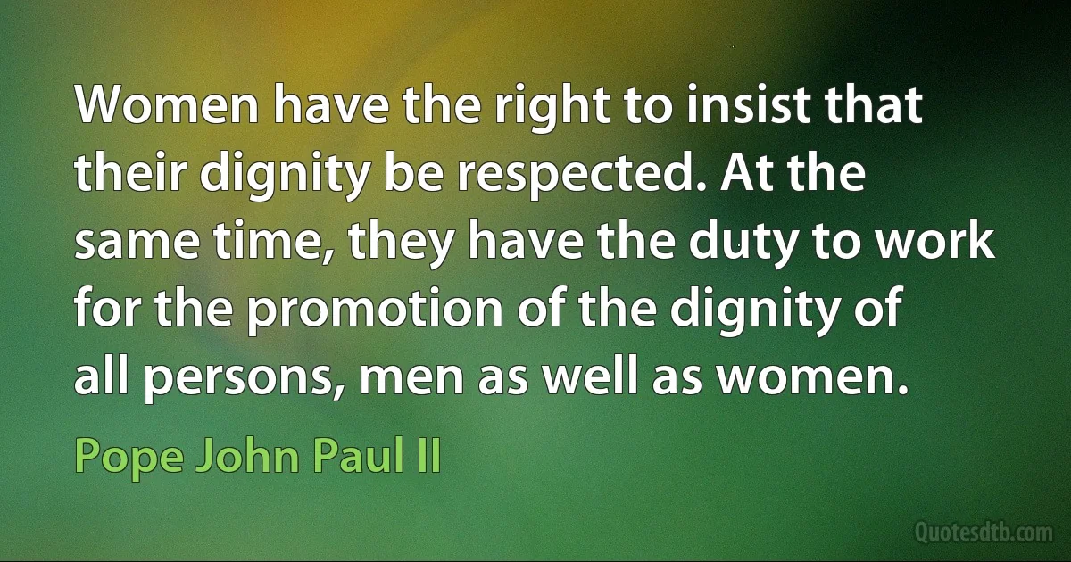 Women have the right to insist that their dignity be respected. At the same time, they have the duty to work for the promotion of the dignity of all persons, men as well as women. (Pope John Paul II)