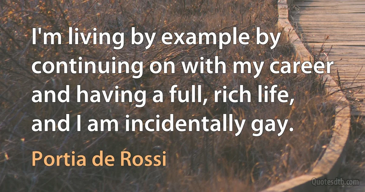 I'm living by example by continuing on with my career and having a full, rich life, and I am incidentally gay. (Portia de Rossi)