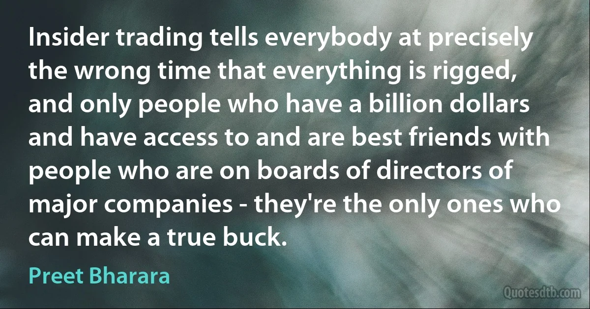 Insider trading tells everybody at precisely the wrong time that everything is rigged, and only people who have a billion dollars and have access to and are best friends with people who are on boards of directors of major companies - they're the only ones who can make a true buck. (Preet Bharara)