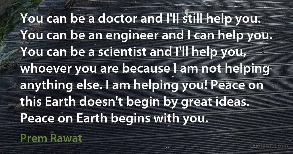 You can be a doctor and I'll still help you. You can be an engineer and I can help you. You can be a scientist and I'll help you, whoever you are because I am not helping anything else. I am helping you! Peace on this Earth doesn't begin by great ideas. Peace on Earth begins with you. (Prem Rawat)