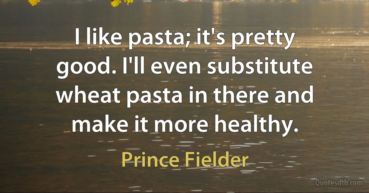 I like pasta; it's pretty good. I'll even substitute wheat pasta in there and make it more healthy. (Prince Fielder)