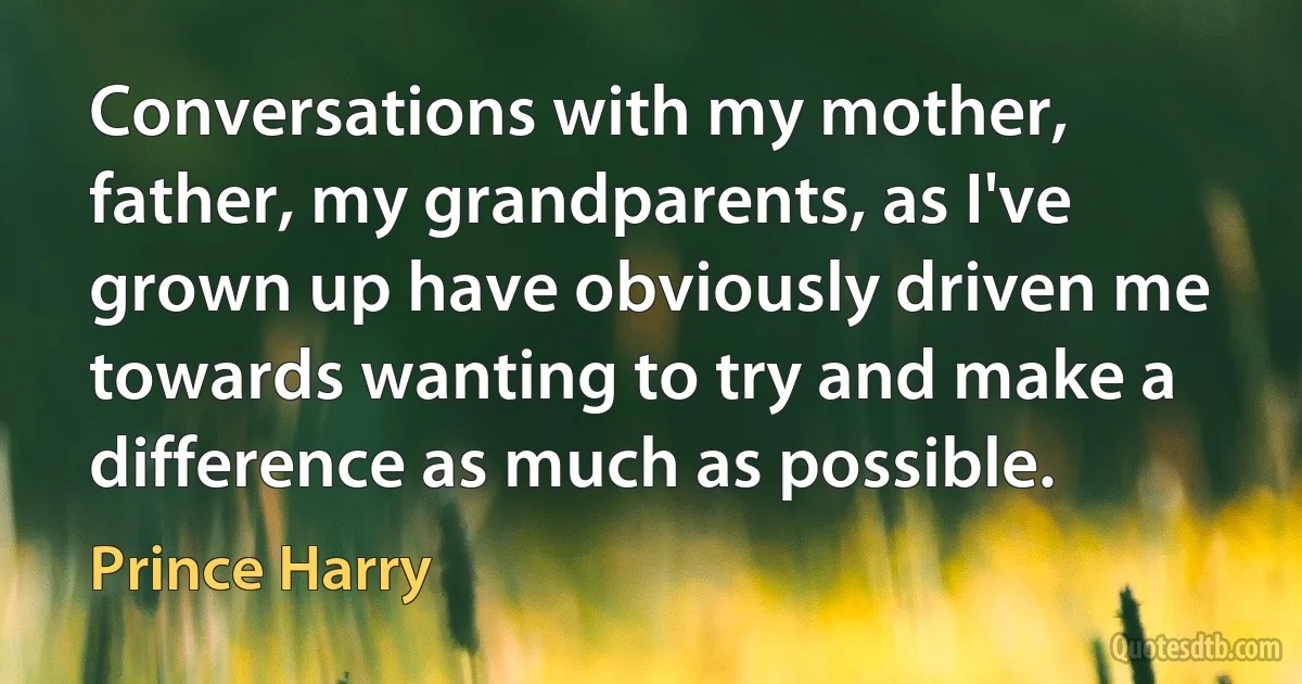 Conversations with my mother, father, my grandparents, as I've grown up have obviously driven me towards wanting to try and make a difference as much as possible. (Prince Harry)