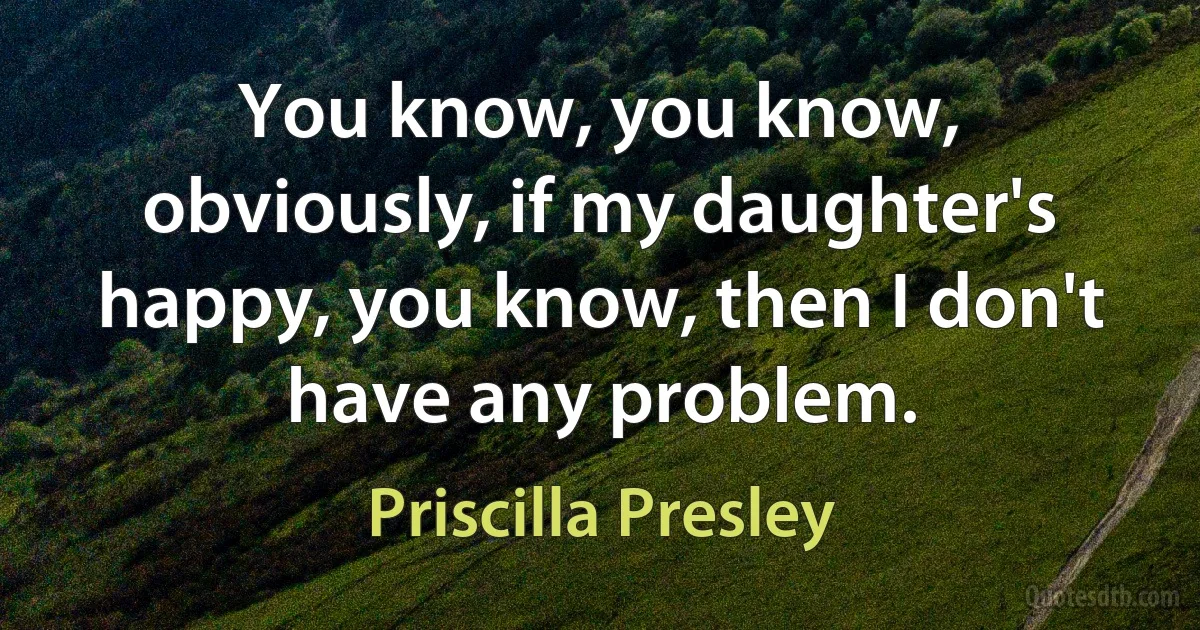 You know, you know, obviously, if my daughter's happy, you know, then I don't have any problem. (Priscilla Presley)