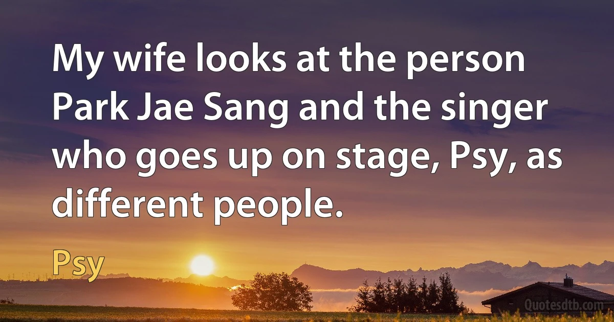 My wife looks at the person Park Jae Sang and the singer who goes up on stage, Psy, as different people. (Psy)