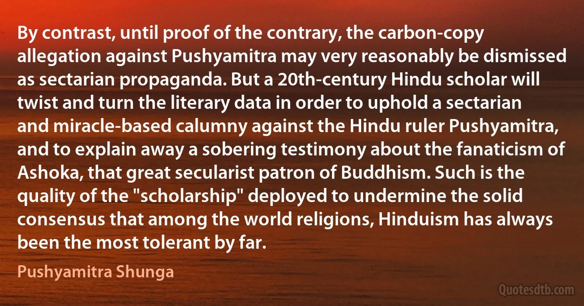 By contrast, until proof of the contrary, the carbon-copy allegation against Pushyamitra may very reasonably be dismissed as sectarian propaganda. But a 20th-century Hindu scholar will twist and turn the literary data in order to uphold a sectarian and miracle-based calumny against the Hindu ruler Pushyamitra, and to explain away a sobering testimony about the fanaticism of Ashoka, that great secularist patron of Buddhism. Such is the quality of the "scholarship" deployed to undermine the solid consensus that among the world religions, Hinduism has always been the most tolerant by far. (Pushyamitra Shunga)