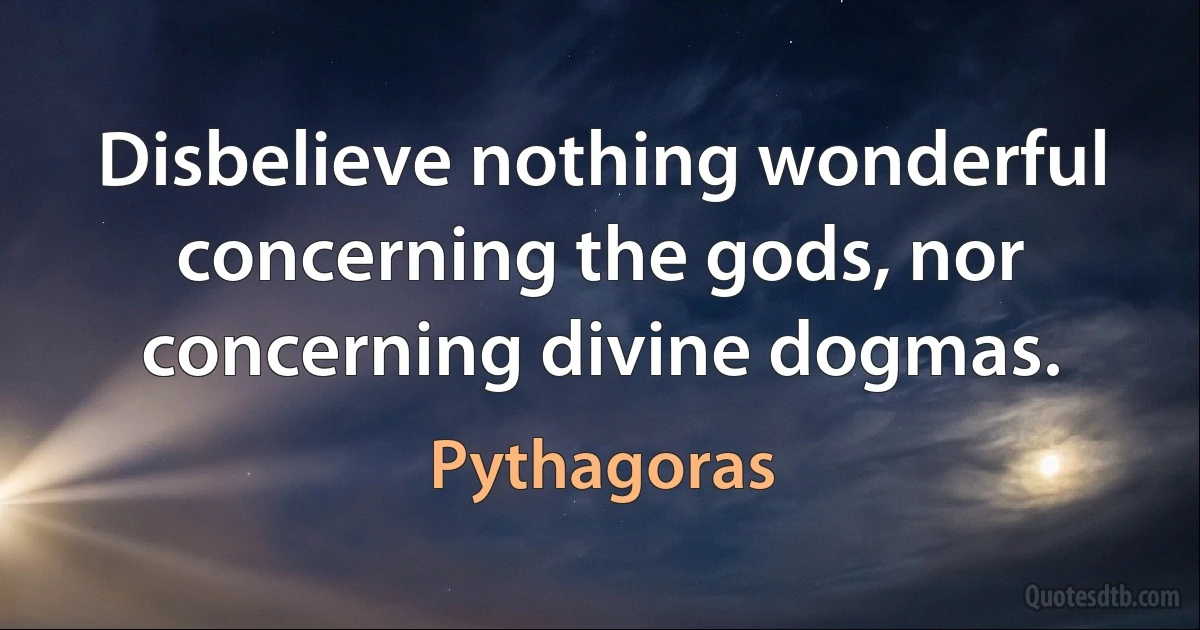 Disbelieve nothing wonderful concerning the gods, nor concerning divine dogmas. (Pythagoras)