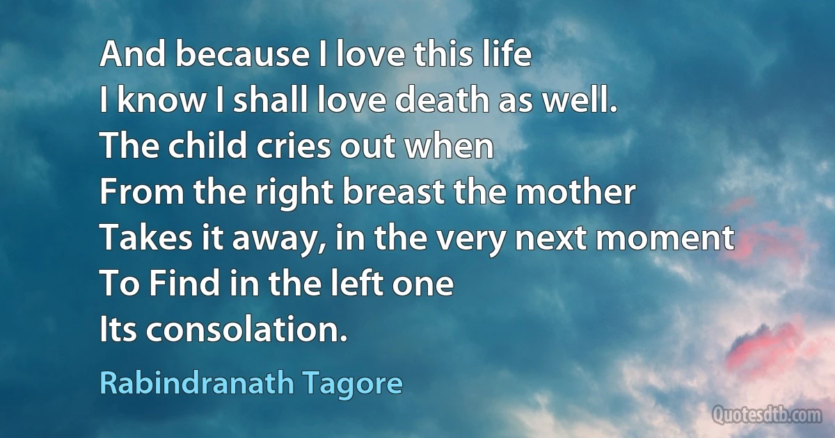 And because I love this life
I know I shall love death as well.
The child cries out when
From the right breast the mother
Takes it away, in the very next moment
To Find in the left one
Its consolation. (Rabindranath Tagore)