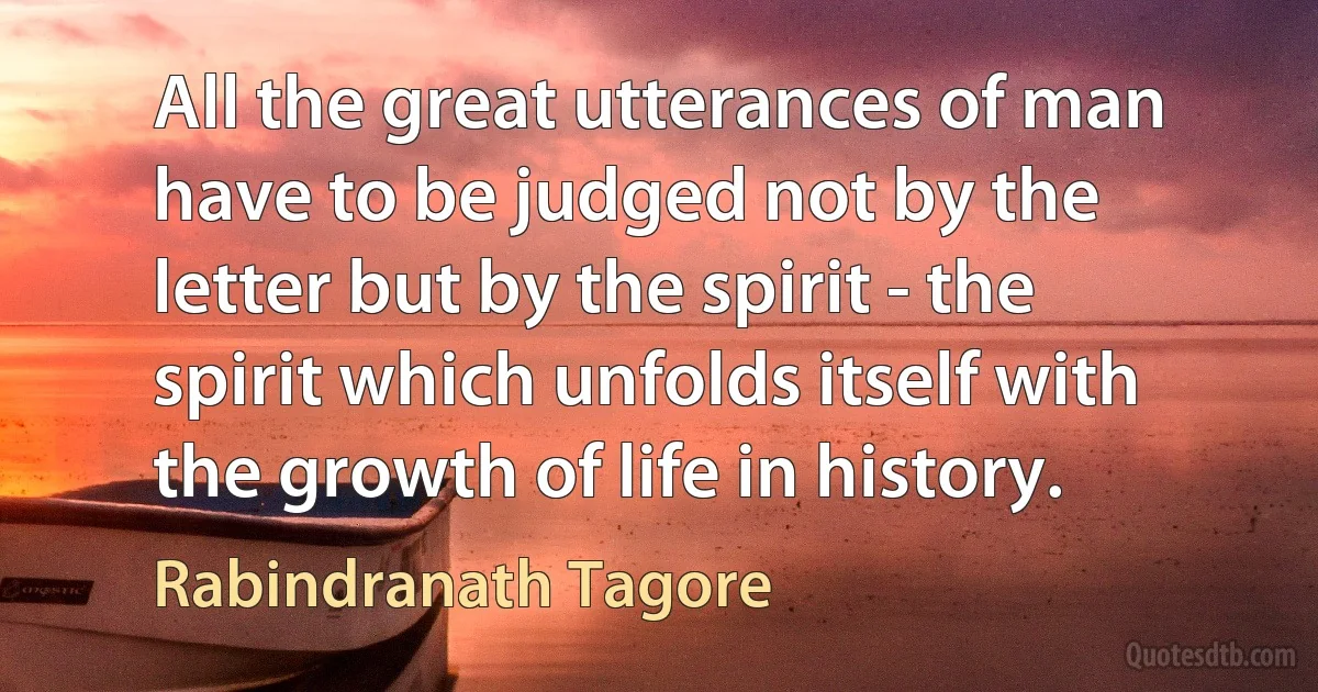 All the great utterances of man have to be judged not by the letter but by the spirit - the spirit which unfolds itself with the growth of life in history. (Rabindranath Tagore)