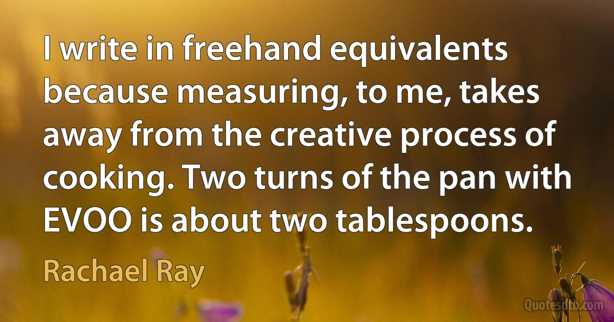 I write in freehand equivalents because measuring, to me, takes away from the creative process of cooking. Two turns of the pan with EVOO is about two tablespoons. (Rachael Ray)