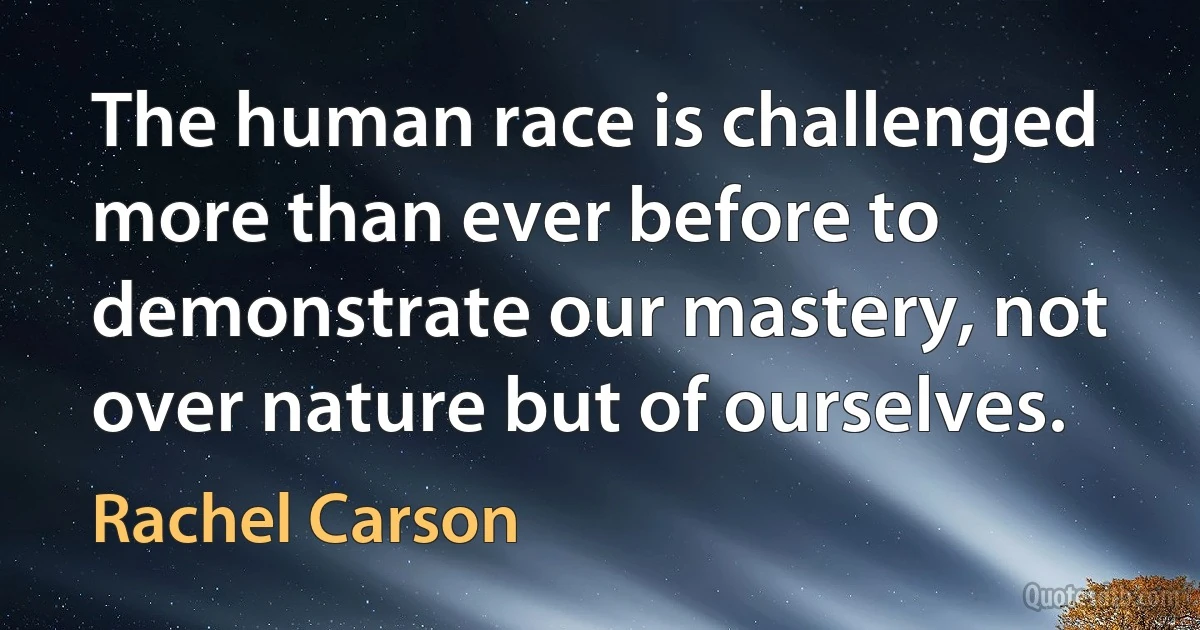 The human race is challenged more than ever before to demonstrate our mastery, not over nature but of ourselves. (Rachel Carson)