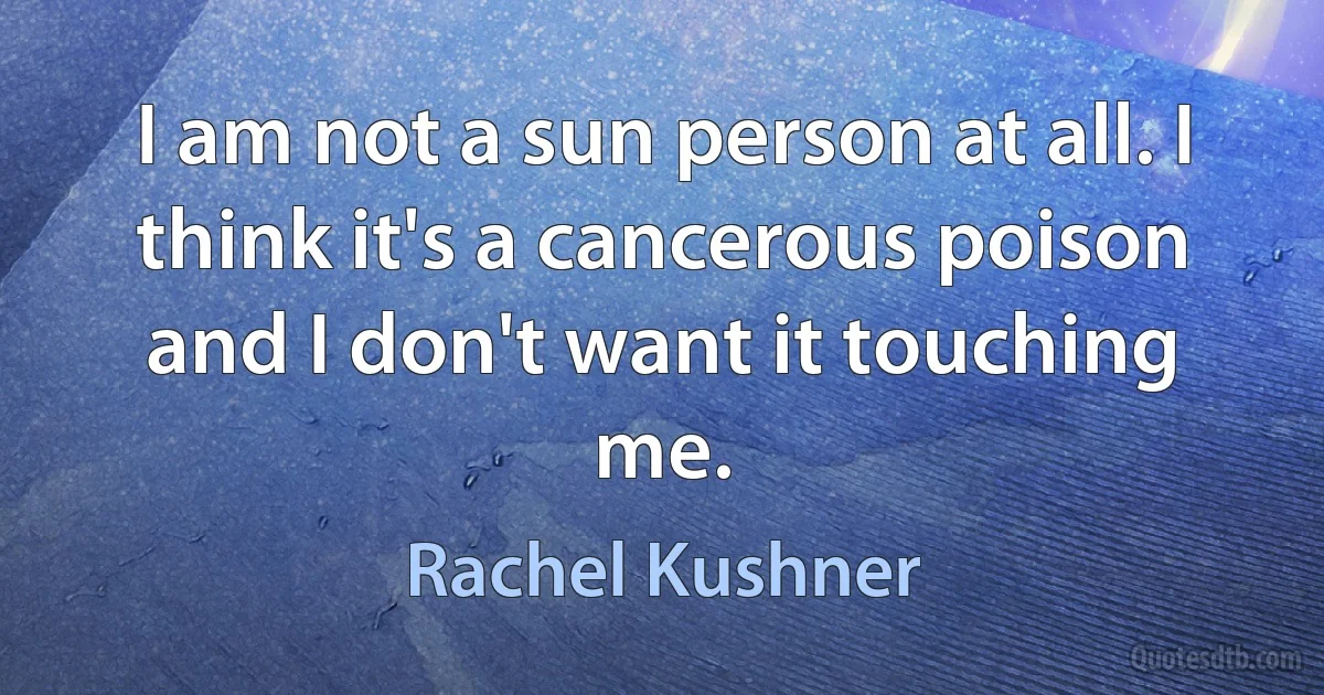 I am not a sun person at all. I think it's a cancerous poison and I don't want it touching me. (Rachel Kushner)