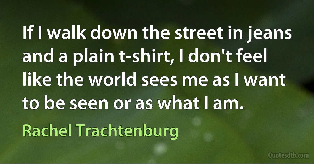 If I walk down the street in jeans and a plain t-shirt, I don't feel like the world sees me as I want to be seen or as what I am. (Rachel Trachtenburg)