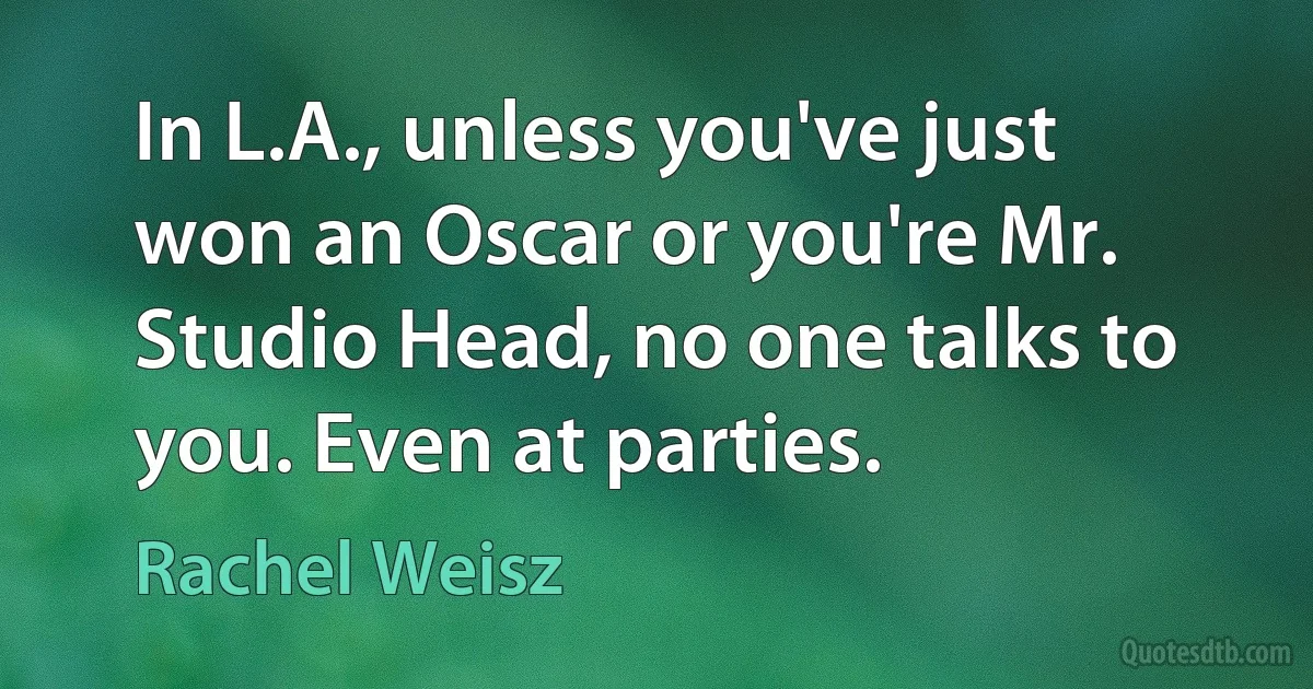 In L.A., unless you've just won an Oscar or you're Mr. Studio Head, no one talks to you. Even at parties. (Rachel Weisz)