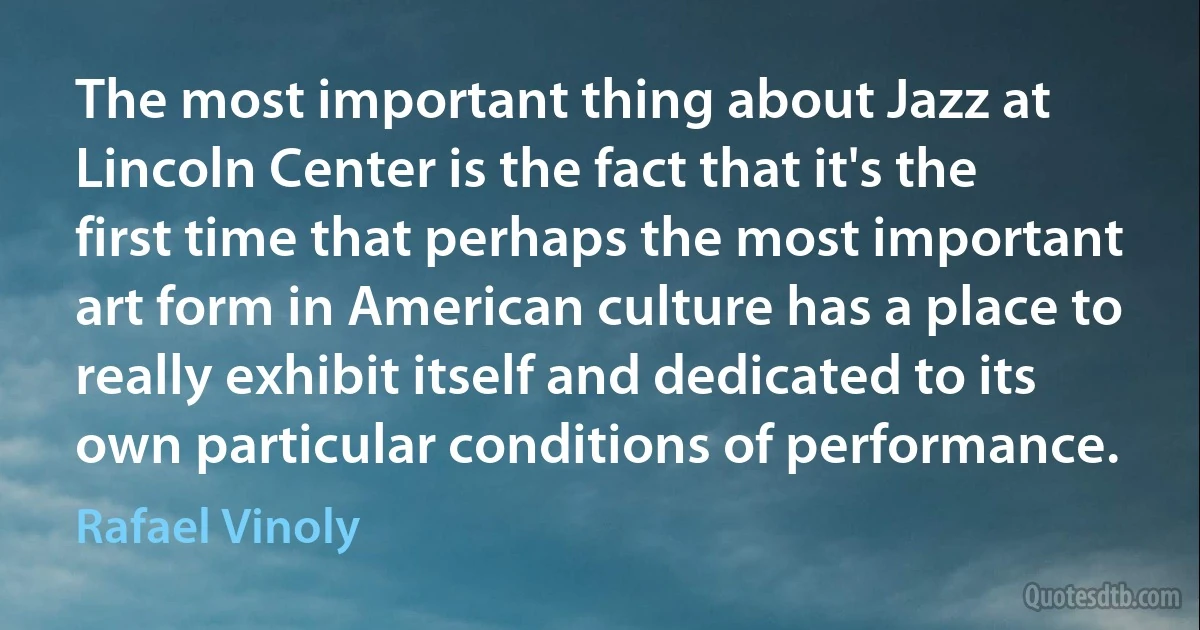 The most important thing about Jazz at Lincoln Center is the fact that it's the first time that perhaps the most important art form in American culture has a place to really exhibit itself and dedicated to its own particular conditions of performance. (Rafael Vinoly)