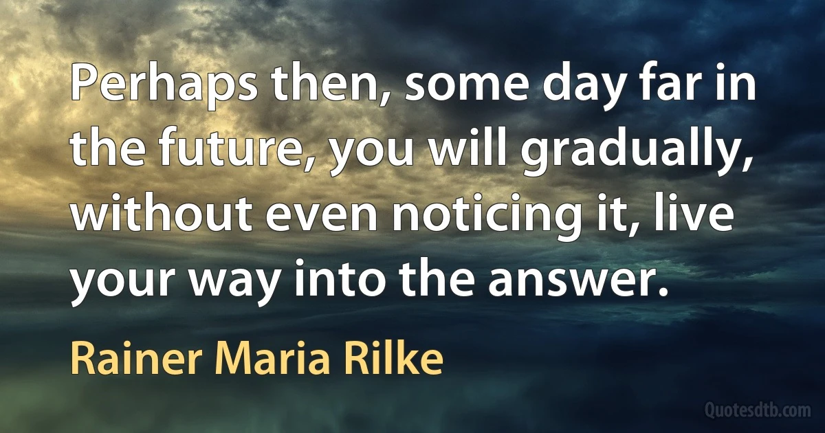 Perhaps then, some day far in the future, you will gradually, without even noticing it, live your way into the answer. (Rainer Maria Rilke)