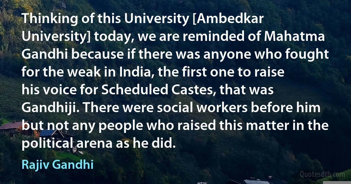 Thinking of this University [Ambedkar University] today, we are reminded of Mahatma Gandhi because if there was anyone who fought for the weak in India, the first one to raise his voice for Scheduled Castes, that was Gandhiji. There were social workers before him but not any people who raised this matter in the political arena as he did. (Rajiv Gandhi)