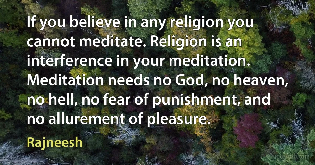 If you believe in any religion you cannot meditate. Religion is an interference in your meditation. Meditation needs no God, no heaven, no hell, no fear of punishment, and no allurement of pleasure. (Rajneesh)