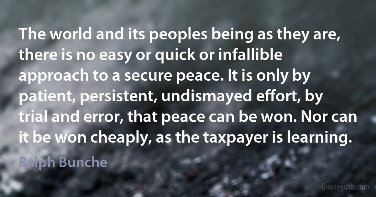 The world and its peoples being as they are, there is no easy or quick or infallible approach to a secure peace. It is only by patient, persistent, undismayed effort, by trial and error, that peace can be won. Nor can it be won cheaply, as the taxpayer is learning. (Ralph Bunche)