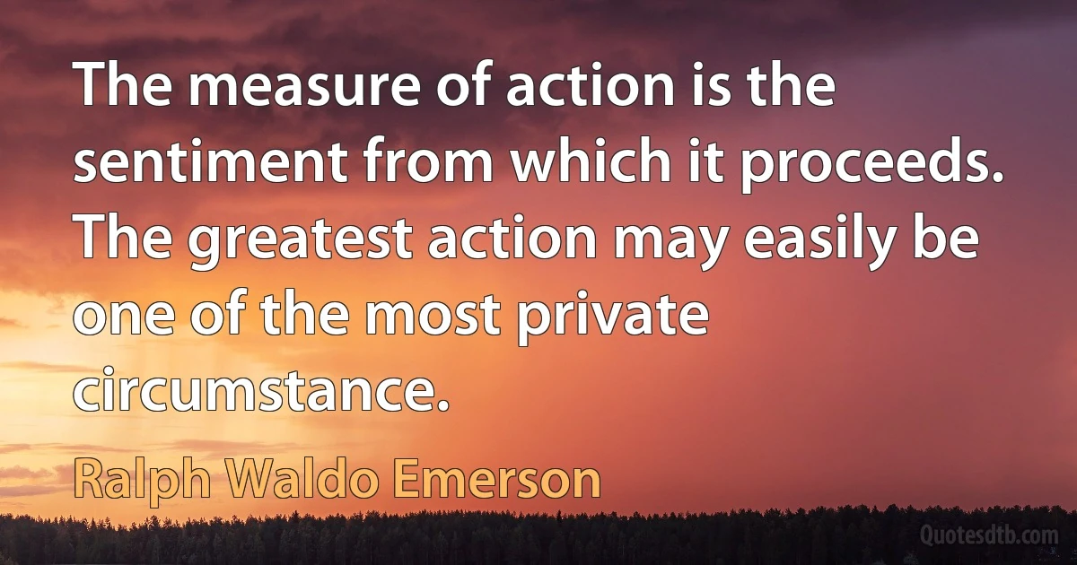 The measure of action is the sentiment from which it proceeds. The greatest action may easily be one of the most private circumstance. (Ralph Waldo Emerson)