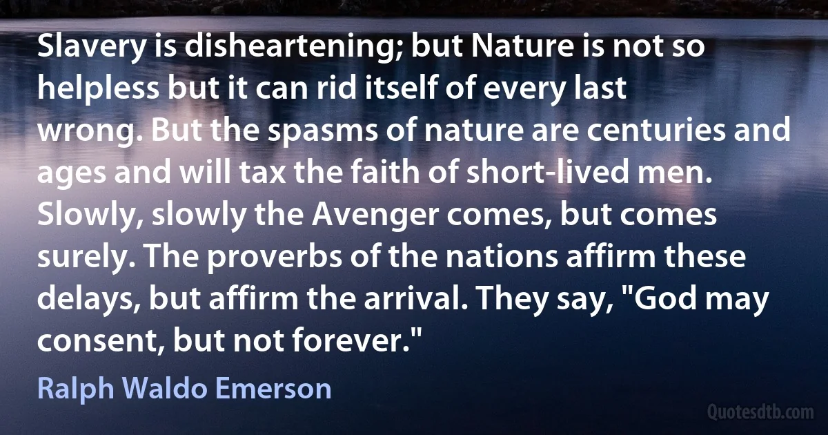 Slavery is disheartening; but Nature is not so helpless but it can rid itself of every last wrong. But the spasms of nature are centuries and ages and will tax the faith of short-lived men. Slowly, slowly the Avenger comes, but comes surely. The proverbs of the nations affirm these delays, but affirm the arrival. They say, "God may consent, but not forever." (Ralph Waldo Emerson)