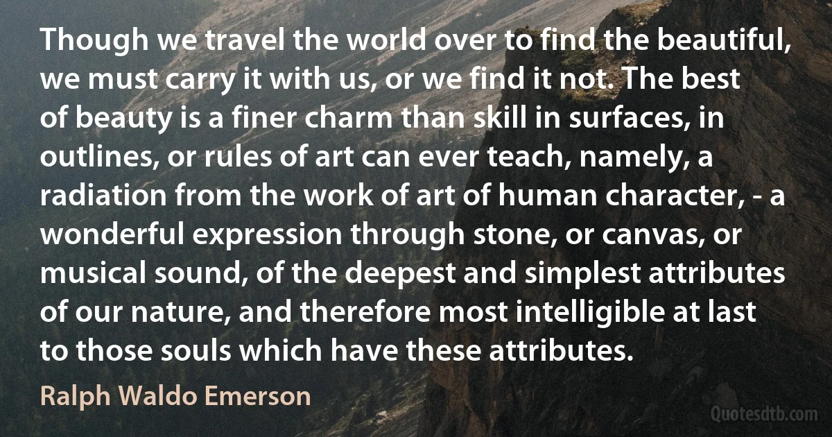 Though we travel the world over to find the beautiful, we must carry it with us, or we find it not. The best of beauty is a finer charm than skill in surfaces, in outlines, or rules of art can ever teach, namely, a radiation from the work of art of human character, - a wonderful expression through stone, or canvas, or musical sound, of the deepest and simplest attributes of our nature, and therefore most intelligible at last to those souls which have these attributes. (Ralph Waldo Emerson)