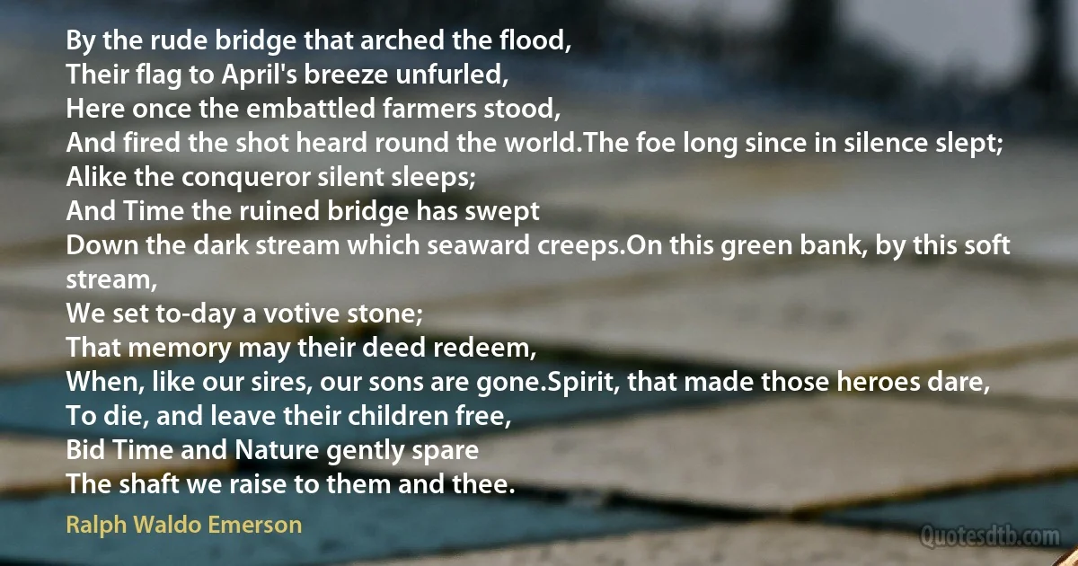 By the rude bridge that arched the flood,
Their flag to April's breeze unfurled,
Here once the embattled farmers stood,
And fired the shot heard round the world.The foe long since in silence slept;
Alike the conqueror silent sleeps;
And Time the ruined bridge has swept
Down the dark stream which seaward creeps.On this green bank, by this soft stream,
We set to-day a votive stone;
That memory may their deed redeem,
When, like our sires, our sons are gone.Spirit, that made those heroes dare,
To die, and leave their children free,
Bid Time and Nature gently spare
The shaft we raise to them and thee. (Ralph Waldo Emerson)