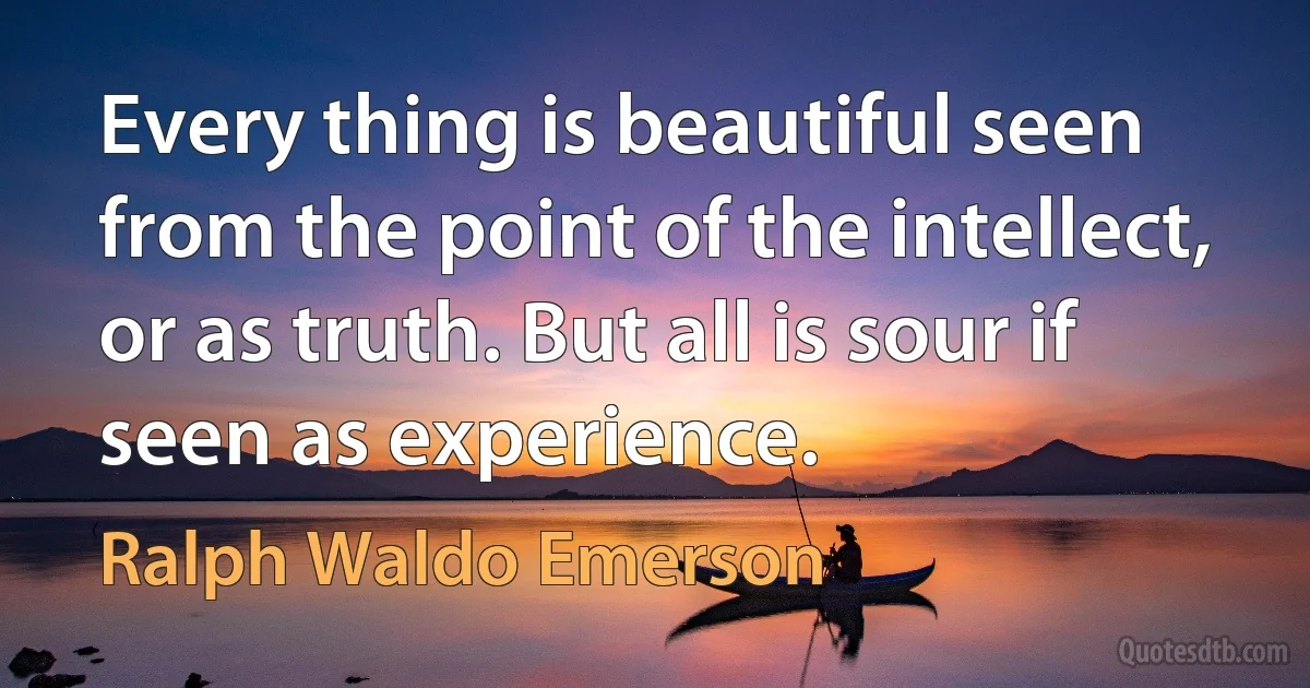 Every thing is beautiful seen from the point of the intellect, or as truth. But all is sour if seen as experience. (Ralph Waldo Emerson)