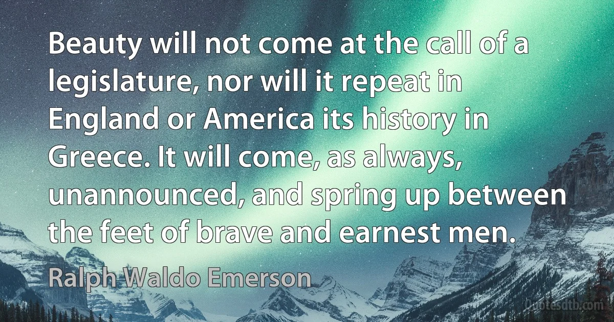 Beauty will not come at the call of a legislature, nor will it repeat in England or America its history in Greece. It will come, as always, unannounced, and spring up between the feet of brave and earnest men. (Ralph Waldo Emerson)