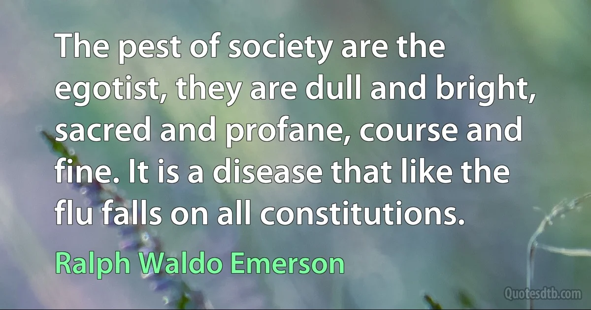 The pest of society are the egotist, they are dull and bright, sacred and profane, course and fine. It is a disease that like the flu falls on all constitutions. (Ralph Waldo Emerson)