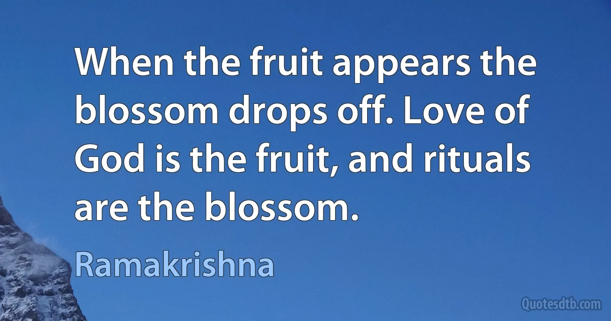 When the fruit appears the blossom drops off. Love of God is the fruit, and rituals are the blossom. (Ramakrishna)