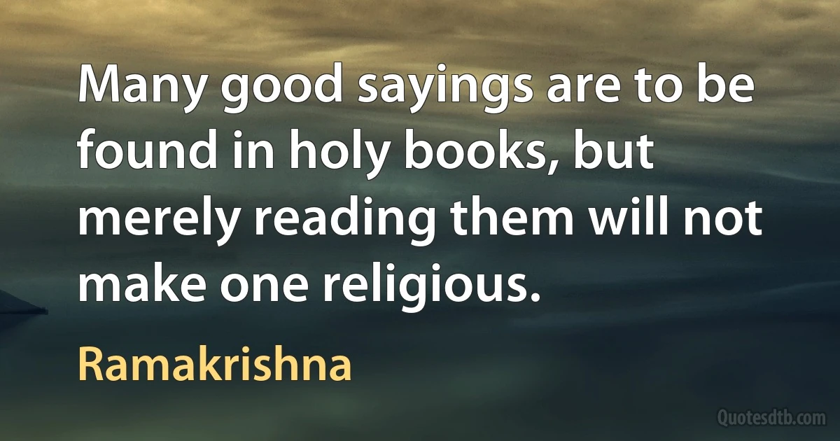 Many good sayings are to be found in holy books, but merely reading them will not make one religious. (Ramakrishna)