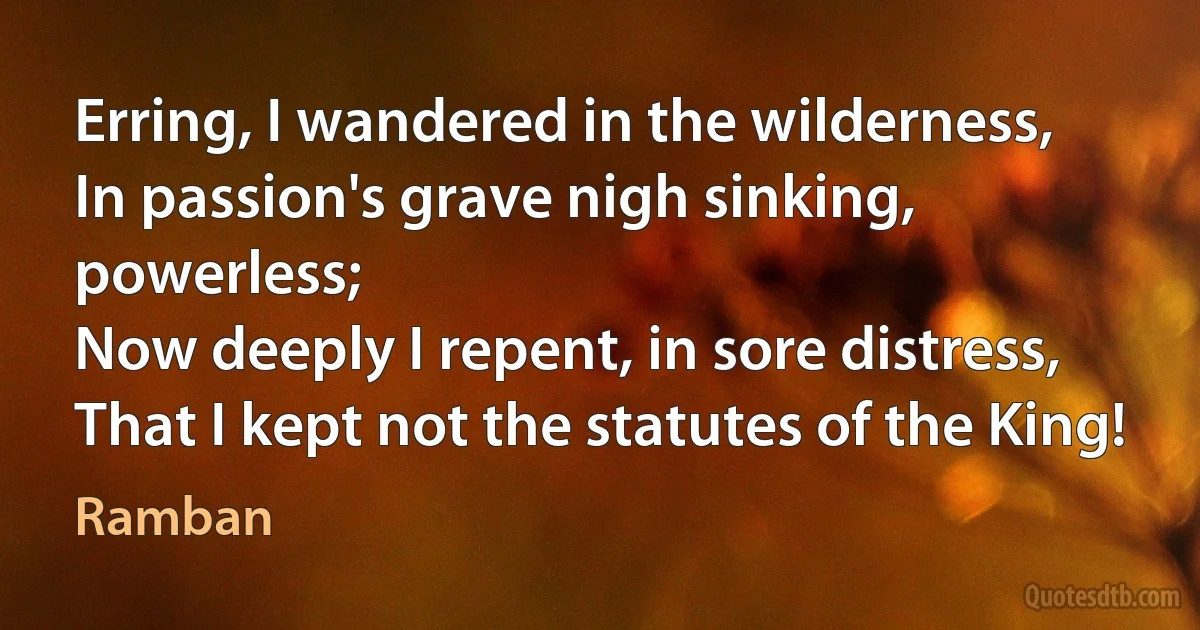 Erring, I wandered in the wilderness,
In passion's grave nigh sinking, powerless;
Now deeply I repent, in sore distress,
That I kept not the statutes of the King! (Ramban)