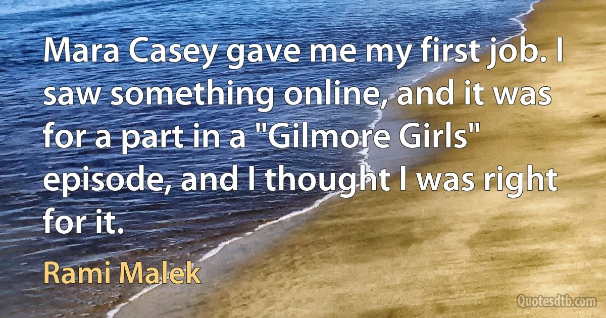 Mara Casey gave me my first job. I saw something online, and it was for a part in a "Gilmore Girls" episode, and I thought I was right for it. (Rami Malek)