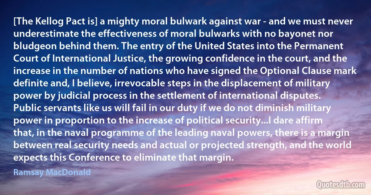 [The Kellog Pact is] a mighty moral bulwark against war - and we must never underestimate the effectiveness of moral bulwarks with no bayonet nor bludgeon behind them. The entry of the United States into the Permanent Court of International Justice, the growing confidence in the court, and the increase in the number of nations who have signed the Optional Clause mark definite and, I believe, irrevocable steps in the displacement of military power by judicial process in the settlement of international disputes. Public servants like us will fail in our duty if we do not diminish military power in proportion to the increase of political security...I dare affirm that, in the naval programme of the leading naval powers, there is a margin between real security needs and actual or projected strength, and the world expects this Conference to eliminate that margin. (Ramsay MacDonald)