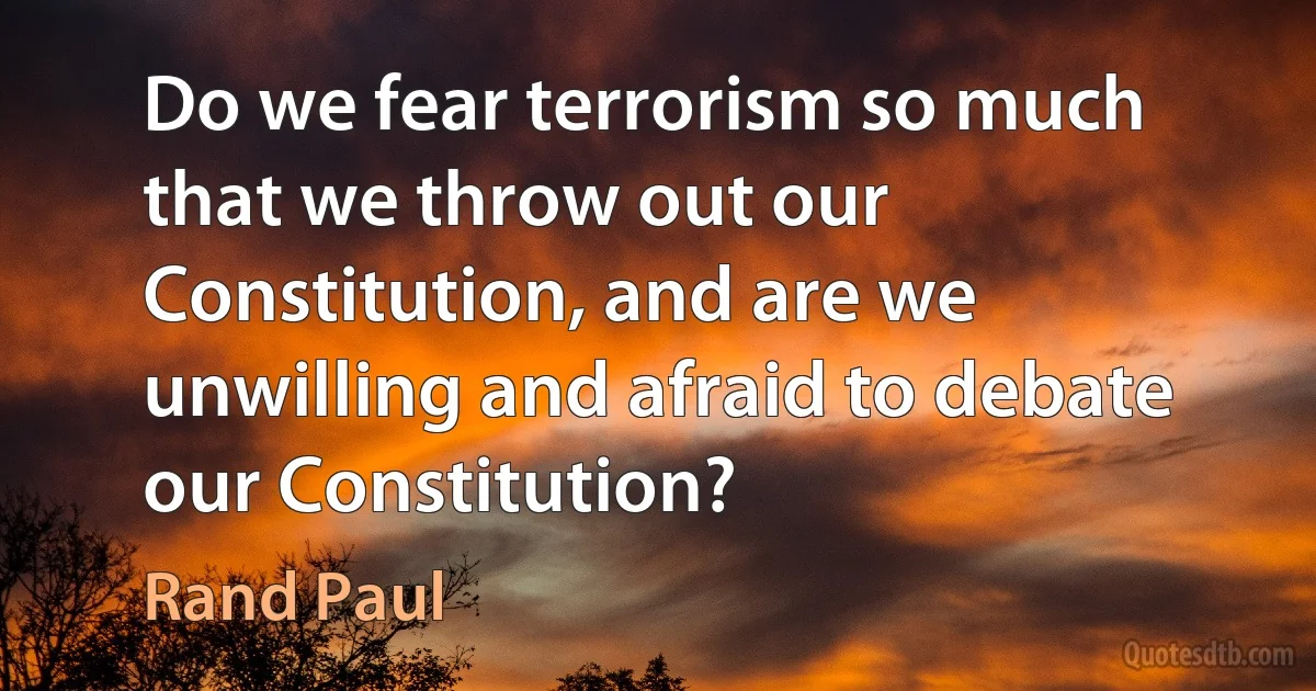 Do we fear terrorism so much that we throw out our Constitution, and are we unwilling and afraid to debate our Constitution? (Rand Paul)