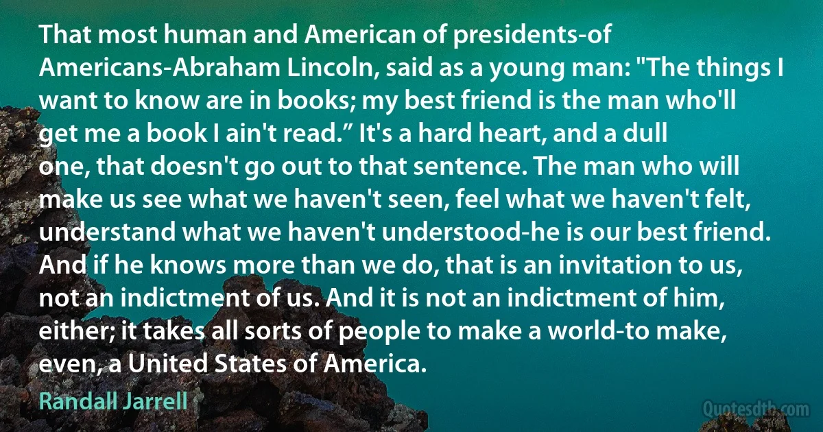 That most human and American of presidents-of Americans-Abraham Lincoln, said as a young man: "The things I want to know are in books; my best friend is the man who'll get me a book I ain't read.” It's a hard heart, and a dull one, that doesn't go out to that sentence. The man who will make us see what we haven't seen, feel what we haven't felt, understand what we haven't understood-he is our best friend. And if he knows more than we do, that is an invitation to us, not an indictment of us. And it is not an indictment of him, either; it takes all sorts of people to make a world-to make, even, a United States of America. (Randall Jarrell)