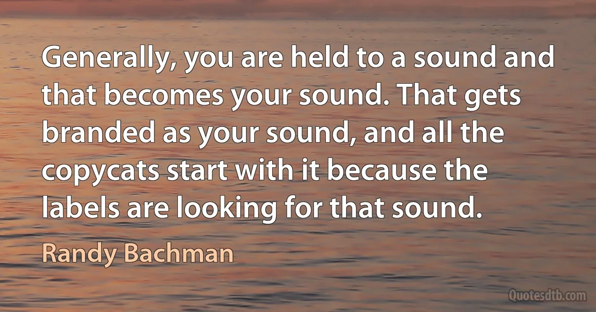 Generally, you are held to a sound and that becomes your sound. That gets branded as your sound, and all the copycats start with it because the labels are looking for that sound. (Randy Bachman)