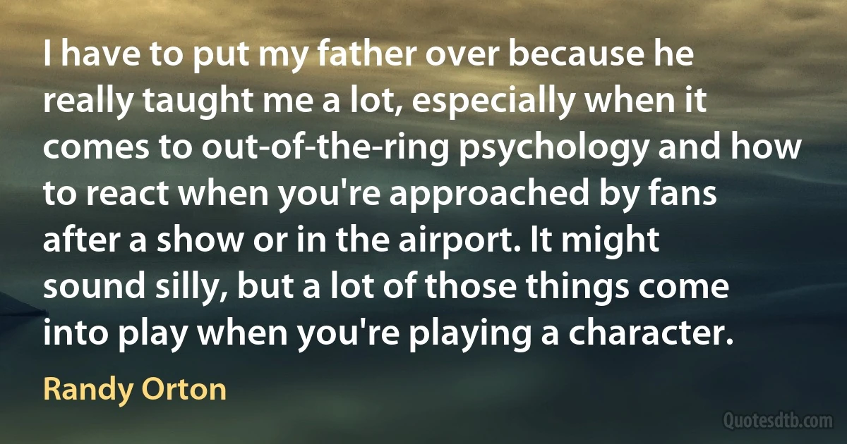 I have to put my father over because he really taught me a lot, especially when it comes to out-of-the-ring psychology and how to react when you're approached by fans after a show or in the airport. It might sound silly, but a lot of those things come into play when you're playing a character. (Randy Orton)