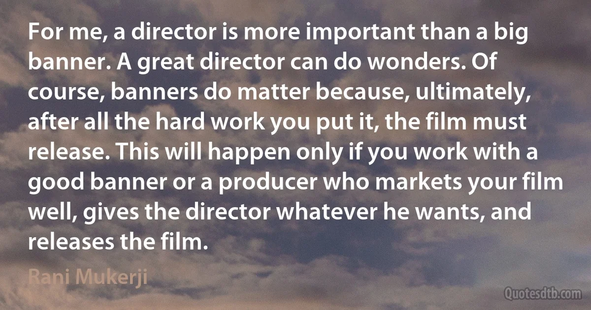 For me, a director is more important than a big banner. A great director can do wonders. Of course, banners do matter because, ultimately, after all the hard work you put it, the film must release. This will happen only if you work with a good banner or a producer who markets your film well, gives the director whatever he wants, and releases the film. (Rani Mukerji)