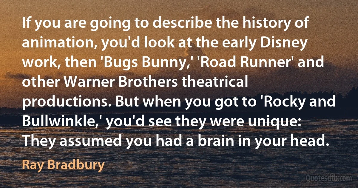 If you are going to describe the history of animation, you'd look at the early Disney work, then 'Bugs Bunny,' 'Road Runner' and other Warner Brothers theatrical productions. But when you got to 'Rocky and Bullwinkle,' you'd see they were unique: They assumed you had a brain in your head. (Ray Bradbury)