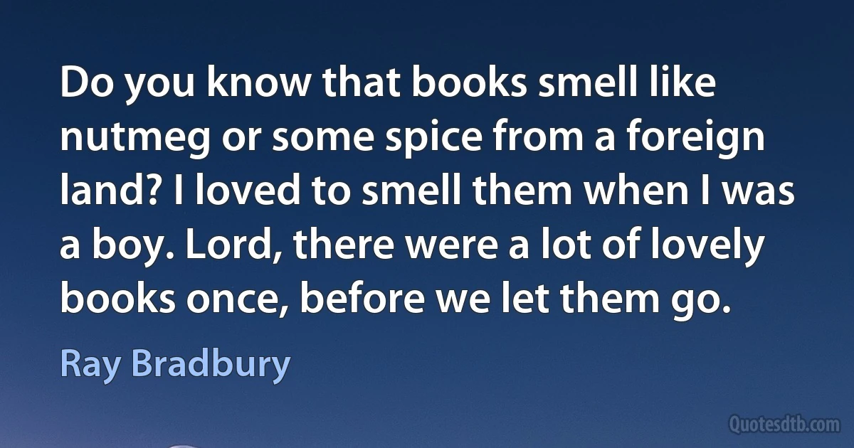 Do you know that books smell like nutmeg or some spice from a foreign land? I loved to smell them when I was a boy. Lord, there were a lot of lovely books once, before we let them go. (Ray Bradbury)