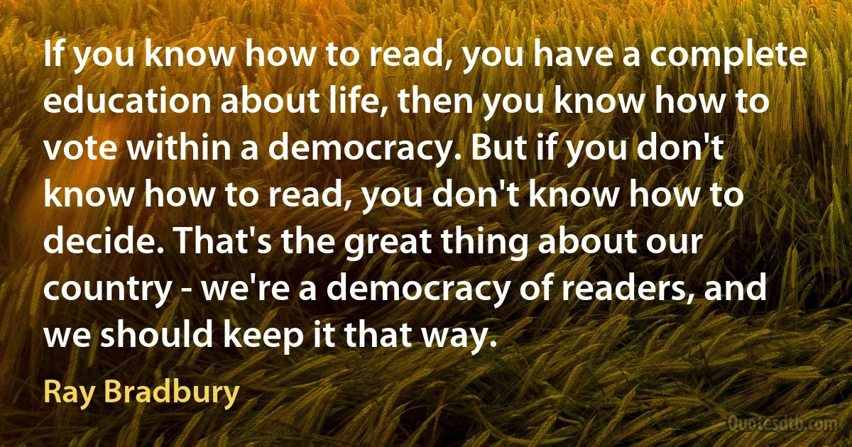 If you know how to read, you have a complete education about life, then you know how to vote within a democracy. But if you don't know how to read, you don't know how to decide. That's the great thing about our country - we're a democracy of readers, and we should keep it that way. (Ray Bradbury)