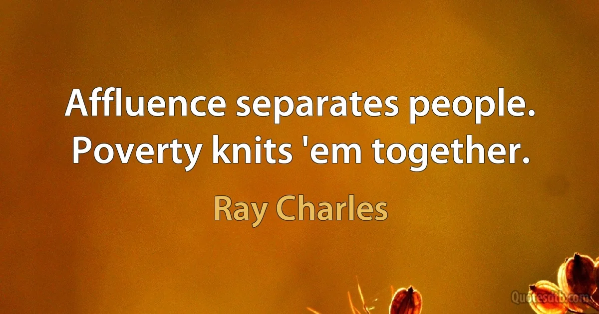 Affluence separates people. Poverty knits 'em together. (Ray Charles)