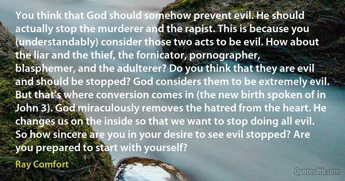 You think that God should somehow prevent evil. He should actually stop the murderer and the rapist. This is because you (understandably) consider those two acts to be evil. How about the liar and the thief, the fornicator, pornographer, blasphemer, and the adulterer? Do you think that they are evil and should be stopped? God considers them to be extremely evil. But that's where conversion comes in (the new birth spoken of in John 3). God miraculously removes the hatred from the heart. He changes us on the inside so that we want to stop doing all evil. So how sincere are you in your desire to see evil stopped? Are you prepared to start with yourself? (Ray Comfort)