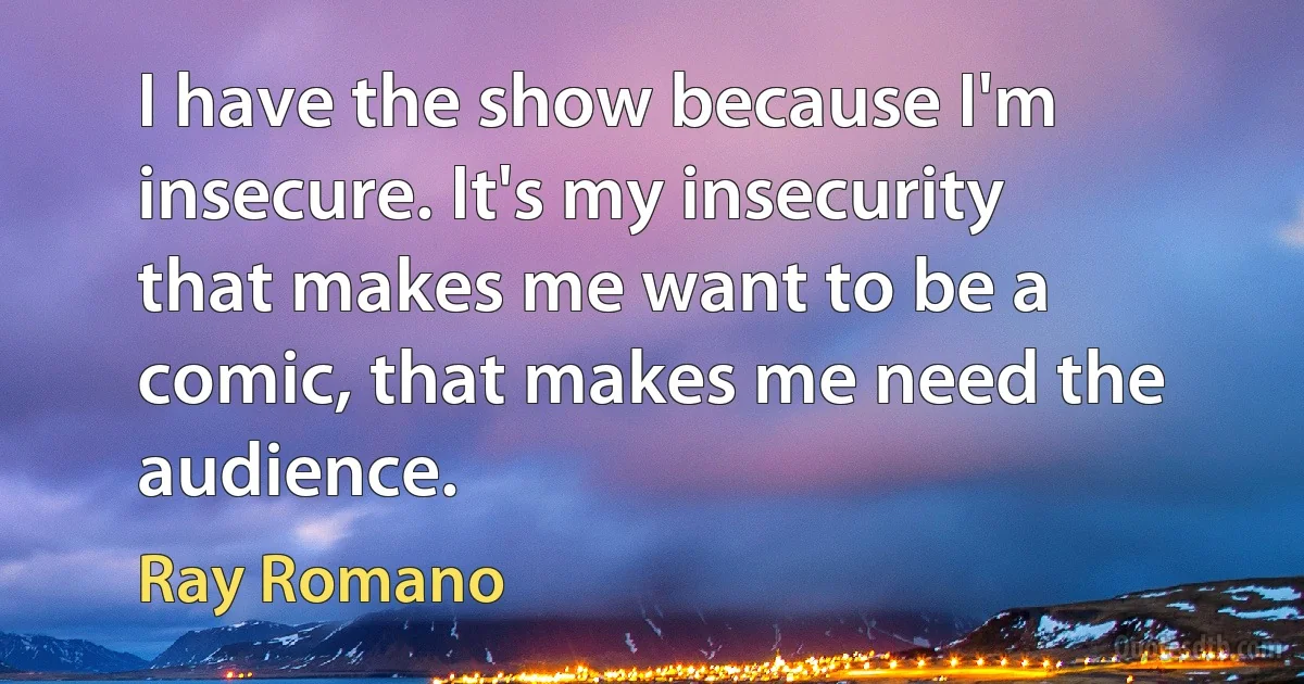 I have the show because I'm insecure. It's my insecurity that makes me want to be a comic, that makes me need the audience. (Ray Romano)