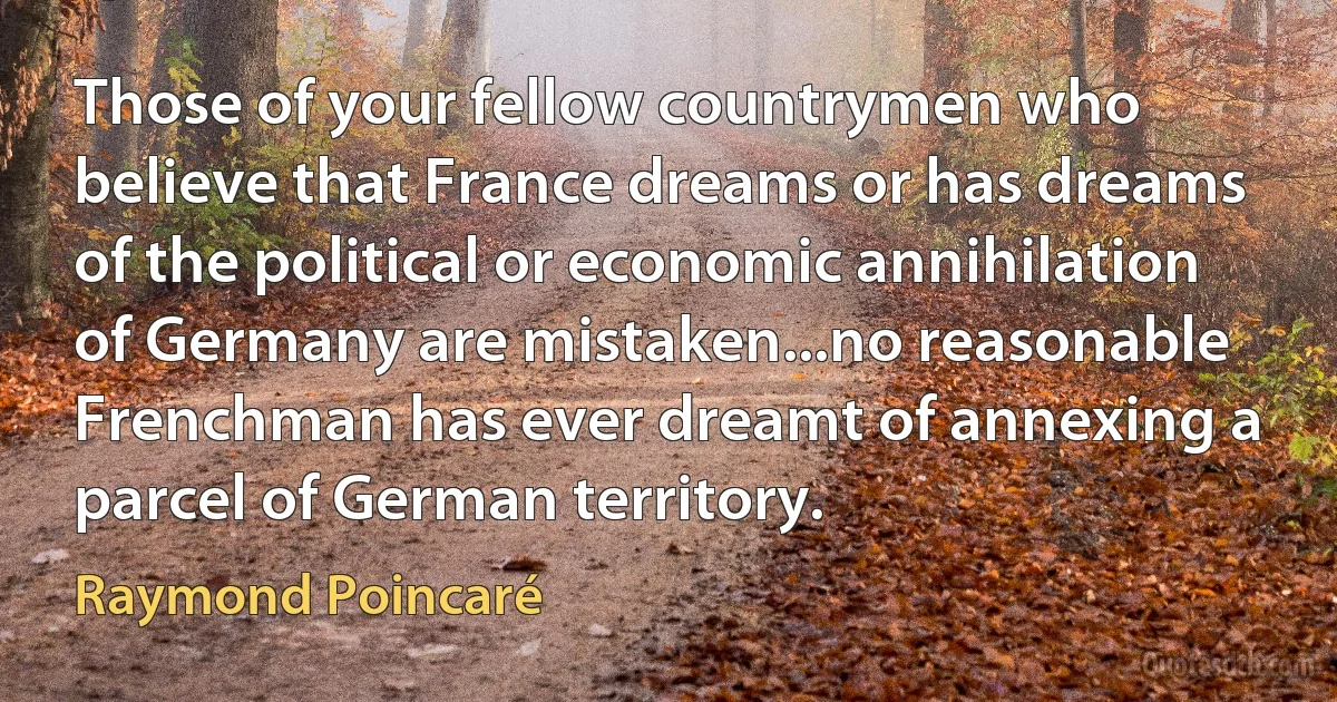 Those of your fellow countrymen who believe that France dreams or has dreams of the political or economic annihilation of Germany are mistaken...no reasonable Frenchman has ever dreamt of annexing a parcel of German territory. (Raymond Poincaré)