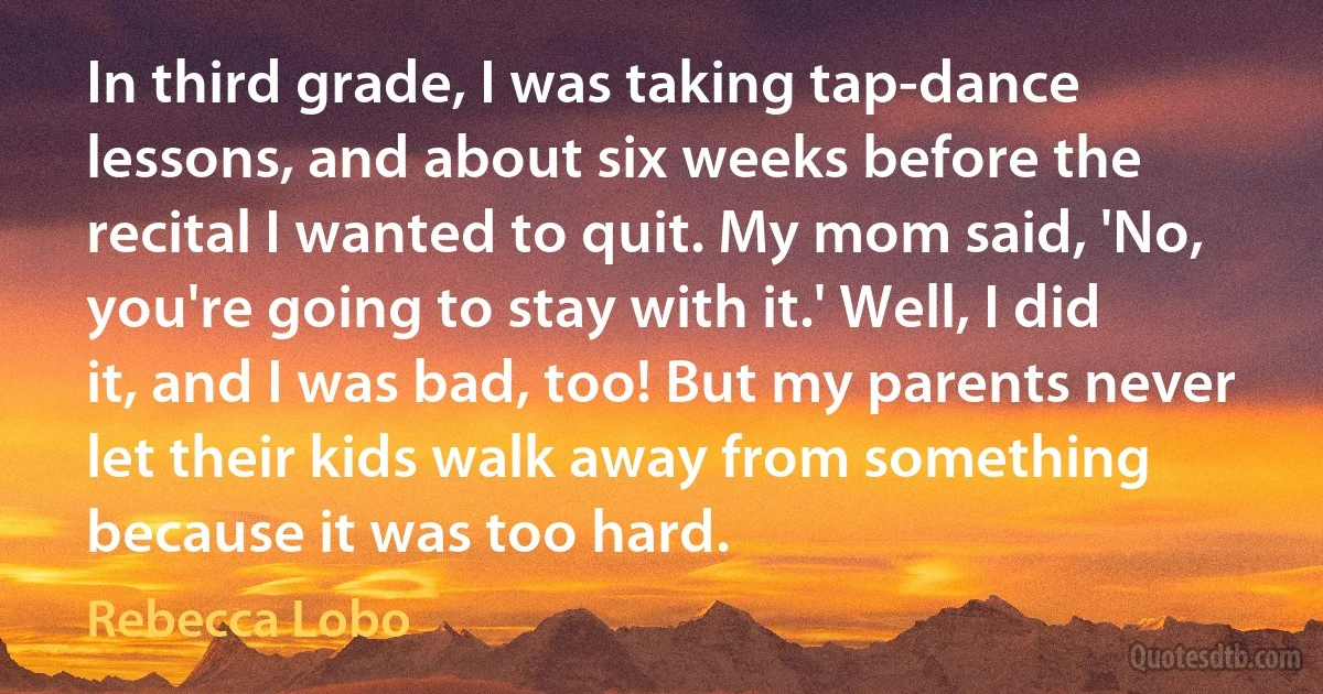 In third grade, I was taking tap-dance lessons, and about six weeks before the recital I wanted to quit. My mom said, 'No, you're going to stay with it.' Well, I did it, and I was bad, too! But my parents never let their kids walk away from something because it was too hard. (Rebecca Lobo)